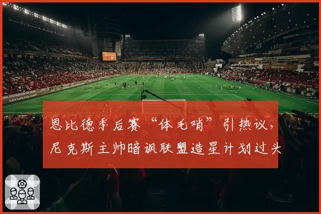 恩比德季后赛“体毛哨”引热议，尼克斯主帅暗讽联盟造星计划过头