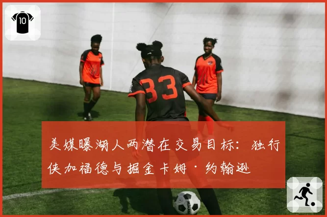 美媒曝湖人两潜在交易目标：独行侠加福德与掘金卡姆·约翰逊