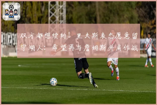 双方都想续约！里夫斯表态愿意留守湖人：希望再与詹姆斯并肩作战