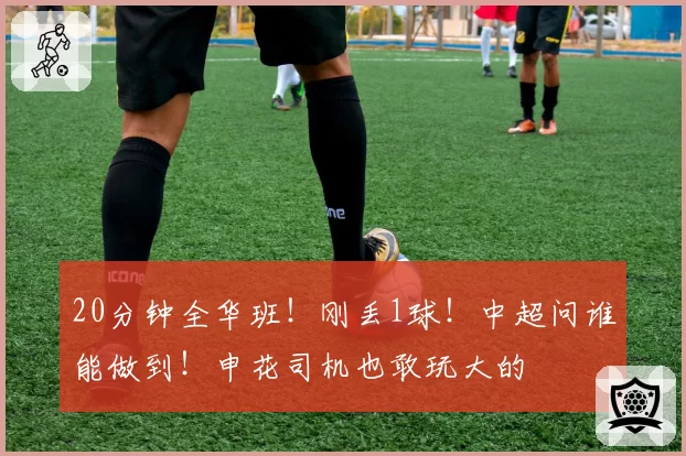20分钟全华班！刚丢1球！中超问谁能做到！申花司机也敢玩大的