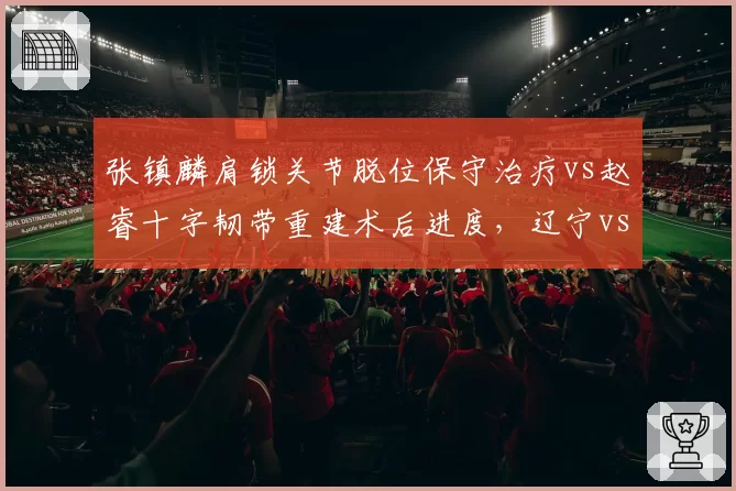 张镇麟肩锁关节脱位保守治疗vs赵睿十字韧带重建术后进度，辽宁vs新疆核心回归时间表对比