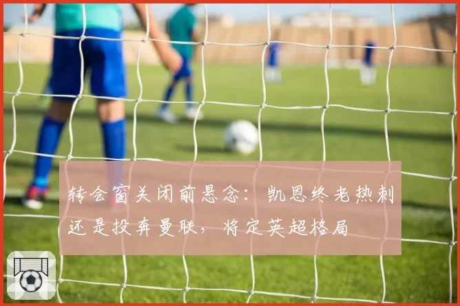 转会窗关闭前悬念：凯恩终老热刺还是投奔曼联，将定英超格局