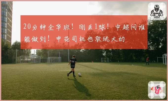 20分钟全华班！刚丢1球！中超问谁能做到！申花司机也敢玩大的