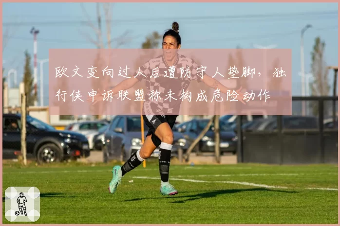欧文变向过人后遭防守人垫脚,独行侠申诉联盟称未构成危险动作