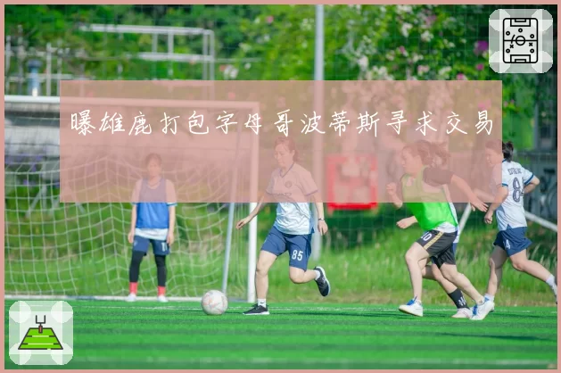 曝雄鹿打包字母哥波蒂斯寻求交易