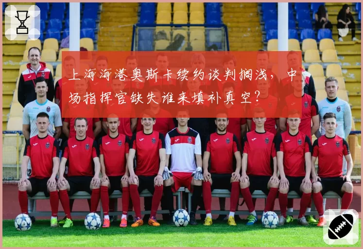 上海海港奥斯卡续约谈判搁浅,中场指挥官缺失谁来填补真空?