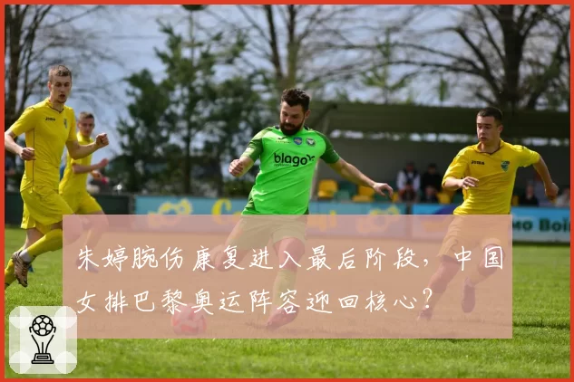 朱婷腕伤康复进入最后阶段,中国女排巴黎奥运阵容迎回核心?