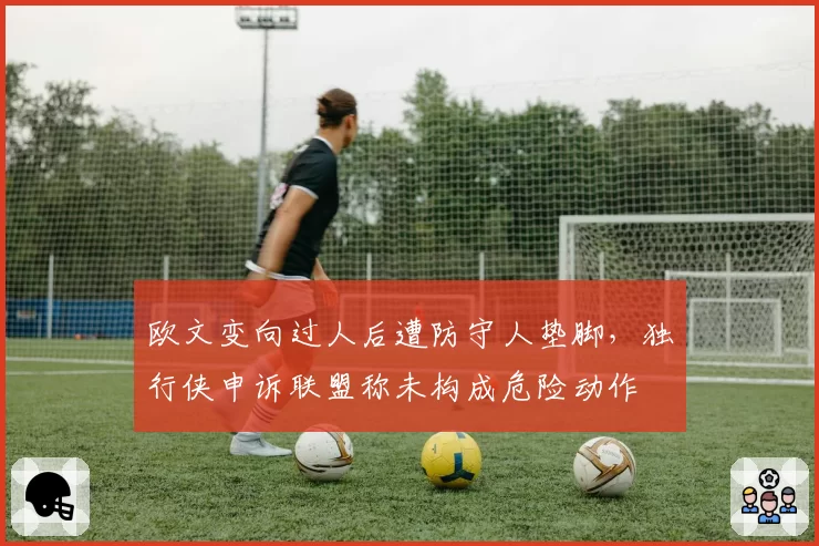 欧文变向过人后遭防守人垫脚,独行侠申诉联盟称未构成危险动作