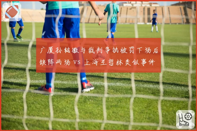 广厦孙铭徽与裁判争执被罚下场后缺阵两场 vs 上海王哲林类似事件后无处罚，判罚公平性再受质疑