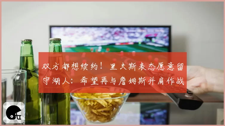 双方都想续约！里夫斯表态愿意留守湖人：希望再与詹姆斯并肩作战