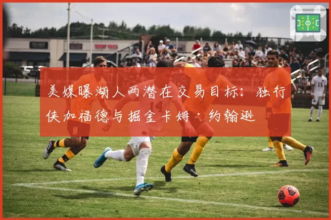 美媒曝湖人两潜在交易目标：独行侠加福德与掘金卡姆·约翰逊