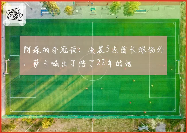阿森纳夺冠夜：凌晨5点酋长球场外，萨卡喊出了憋了22年的话