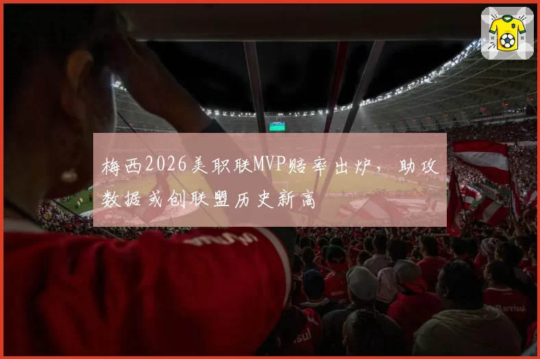 梅西2026美职联MVP赔率出炉，助攻数据或创联盟历史新高