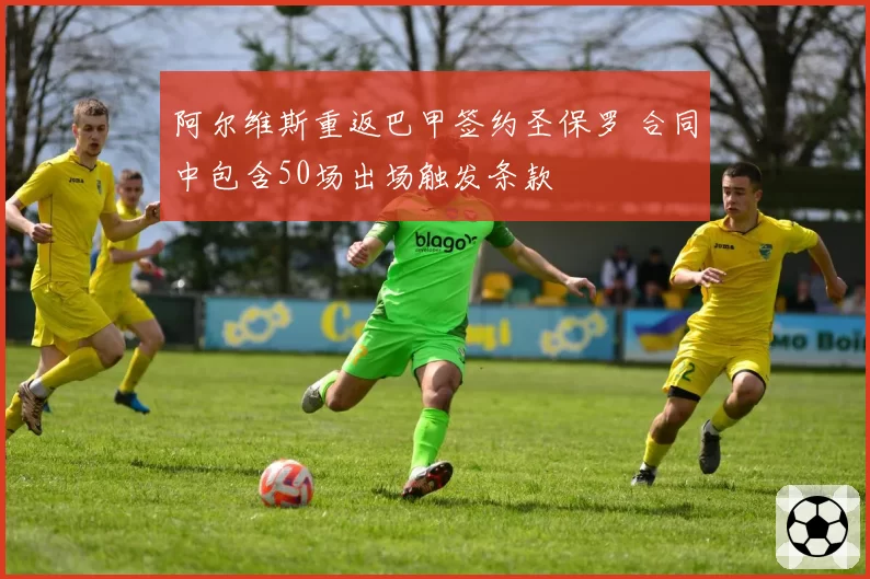 阿尔维斯重返巴甲签约圣保罗 合同中包含50场出场触发条款
