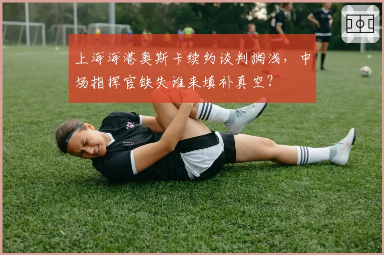 上海海港奥斯卡续约谈判搁浅,中场指挥官缺失谁来填补真空?