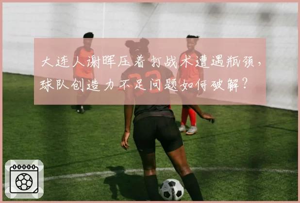 大连人谢晖压着打战术遭遇瓶颈，球队创造力不足问题如何破解？