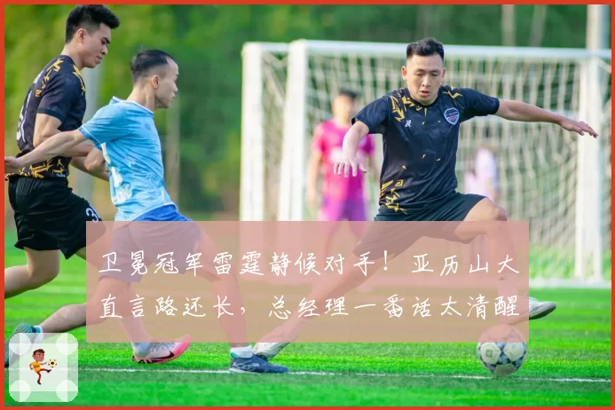 卫冕冠军雷霆静候对手！亚历山大直言路还长，总经理一番话太清醒