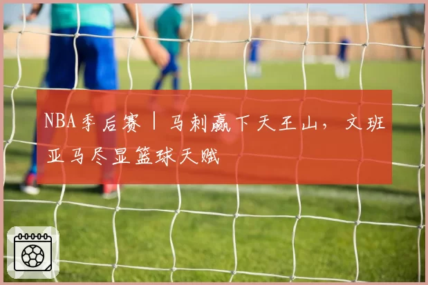 NBA季后赛｜马刺赢下天王山，文班亚马尽显篮球天赋
