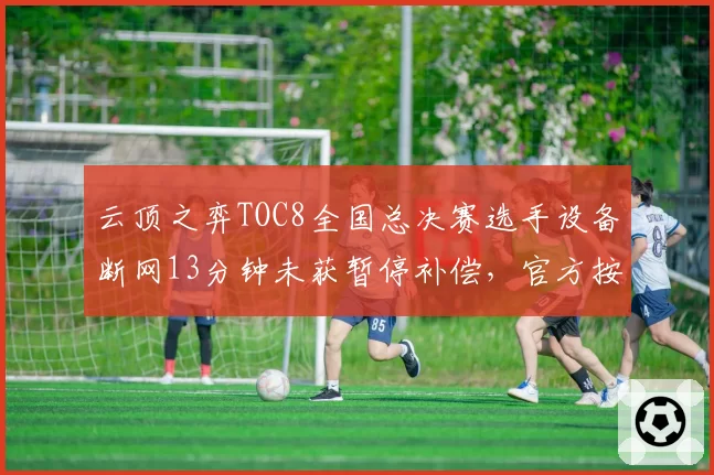 云顶之弈TOC8全国总决赛选手设备断网13分钟未获暂停补偿，官方按最低血量判负遭选手联名申诉