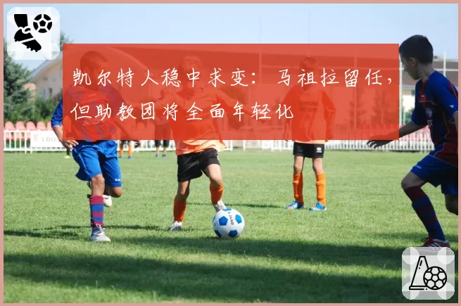 凯尔特人稳中求变:马祖拉留任,但助教团将全面年轻化