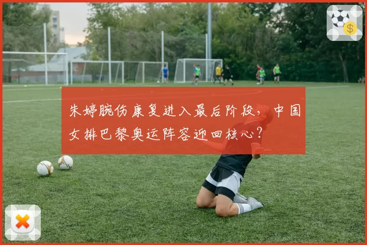 朱婷腕伤康复进入最后阶段,中国女排巴黎奥运阵容迎回核心?