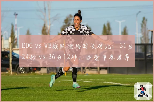 EDG vs WE战队场均时长对比：31分24秒 vs 36分12秒，运营节奏差异致胜率分化