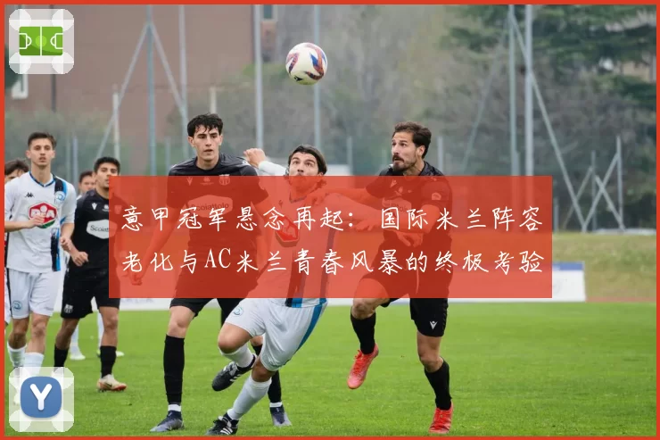 意甲冠军悬念再起：国际米兰阵容老化与AC米兰青春风暴的终极考验